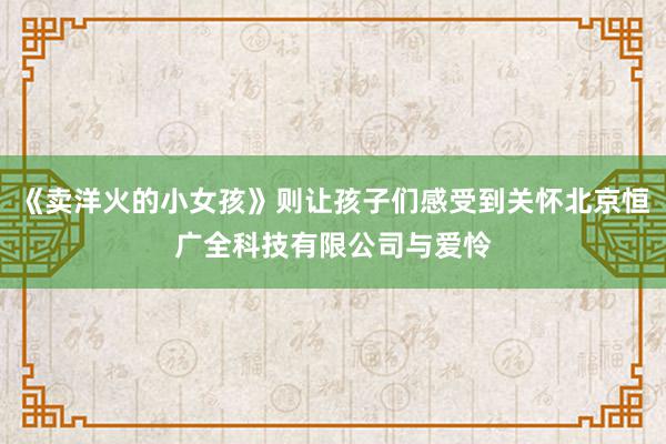 《卖洋火的小女孩》则让孩子们感受到关怀北京恒广全科技有限公司与爱怜