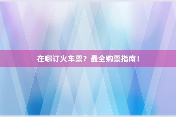在哪订火车票？最全购票指南！