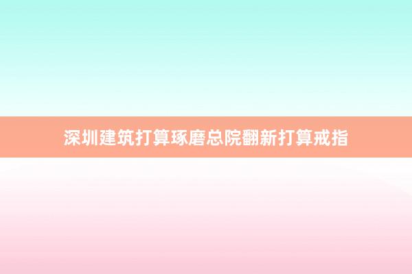 深圳建筑打算琢磨总院翻新打算戒指